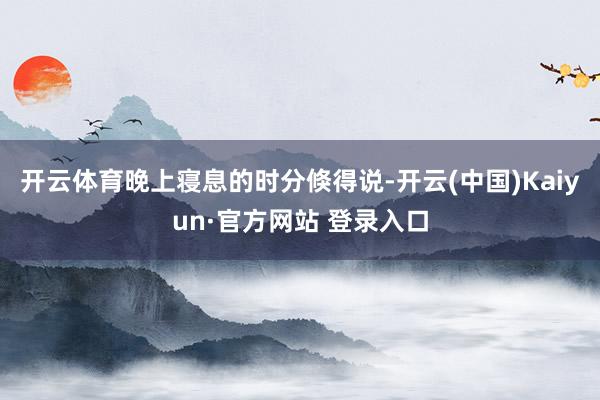 开云体育晚上寝息的时分倏得说-开云(中国)Kaiyun·官方网站 登录入口