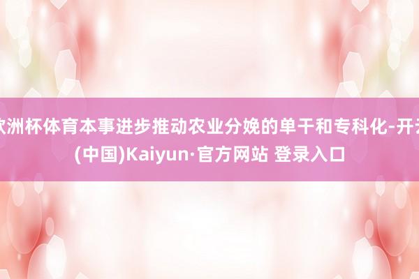欧洲杯体育本事进步推动农业分娩的单干和专科化-开云(中国)Kaiyun·官方网站 登录入口