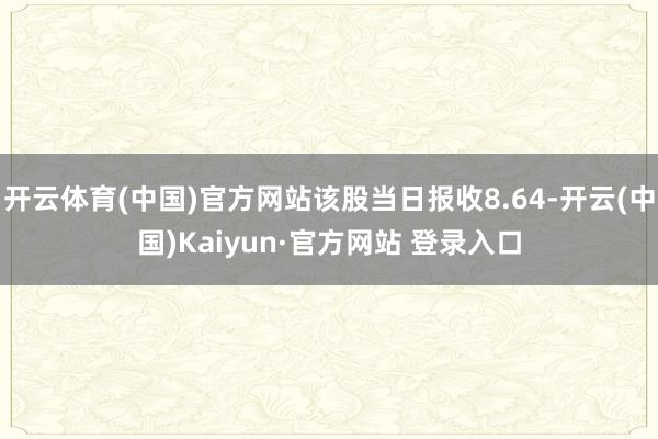 开云体育(中国)官方网站该股当日报收8.64-开云(中国)Kaiyun·官方网站 登录入口