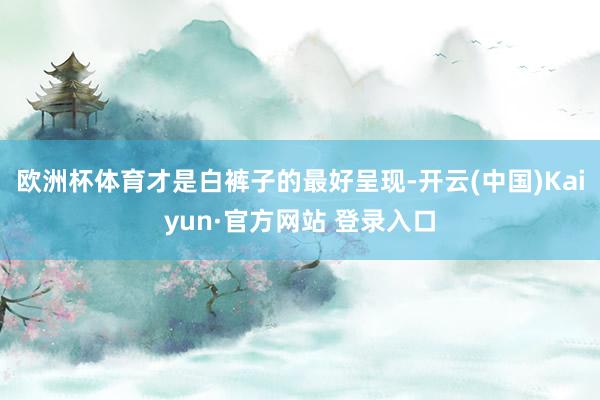 欧洲杯体育才是白裤子的最好呈现-开云(中国)Kaiyun·官方网站 登录入口