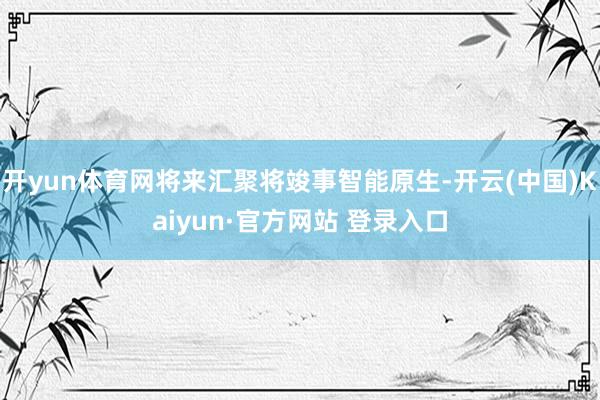开yun体育网将来汇聚将竣事智能原生-开云(中国)Kaiyun·官方网站 登录入口