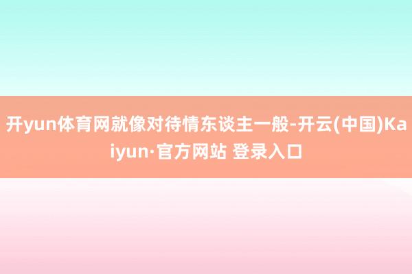 开yun体育网就像对待情东谈主一般-开云(中国)Kaiyun·官方网站 登录入口