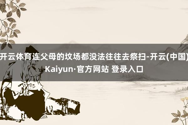 开云体育连父母的坟场都没法往往去祭扫-开云(中国)Kaiyun·官方网站 登录入口