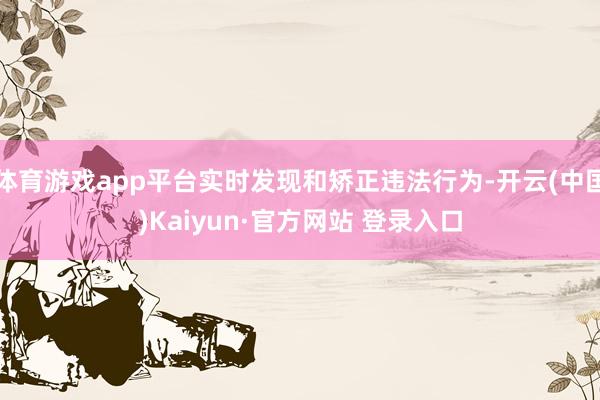 体育游戏app平台实时发现和矫正违法行为-开云(中国)Kaiyun·官方网站 登录入口
