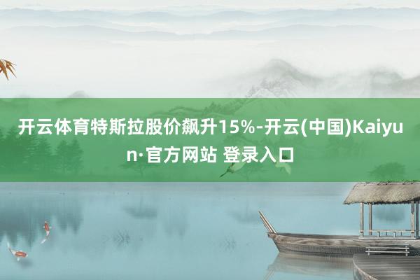开云体育特斯拉股价飙升15%-开云(中国)Kaiyun·官方网站 登录入口
