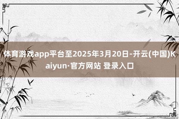 体育游戏app平台至2025年3月20日-开云(中国)Kaiyun·官方网站 登录入口
