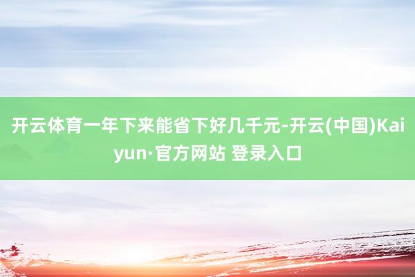 开云体育一年下来能省下好几千元-开云(中国)Kaiyun·官方网站 登录入口