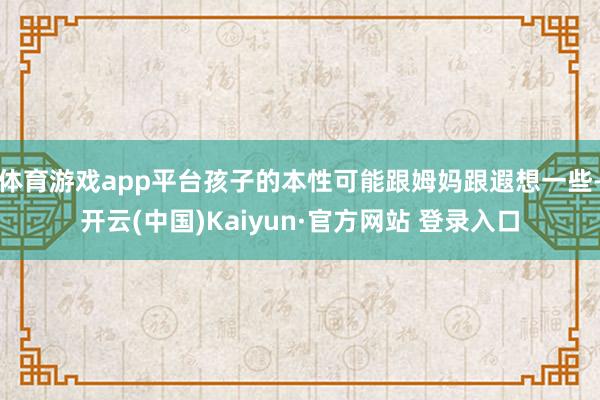 体育游戏app平台孩子的本性可能跟姆妈跟遐想一些-开云(中国)Kaiyun·官方网站 登录入口