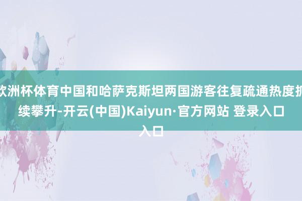欧洲杯体育中国和哈萨克斯坦两国游客往复疏通热度抓续攀升-开云(中国)Kaiyun·官方网站 登录入口