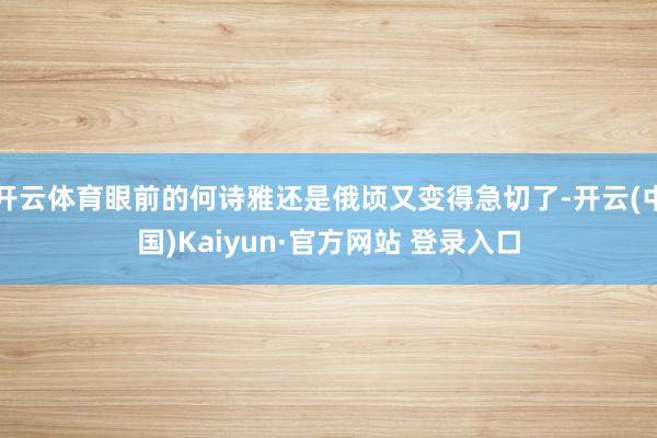 开云体育眼前的何诗雅还是俄顷又变得急切了-开云(中国)Kaiyun·官方网站 登录入口