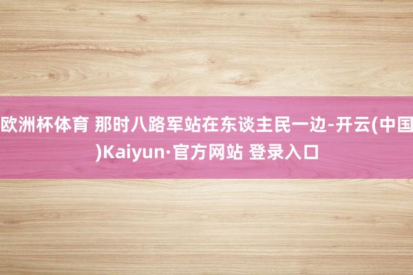 欧洲杯体育 那时八路军站在东谈主民一边-开云(中国)Kaiyun·官方网站 登录入口
