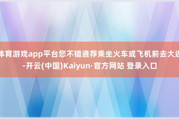 体育游戏app平台您不错遴荐乘坐火车或飞机前去大连-开云(中国)Kaiyun·官方网站 登录入口