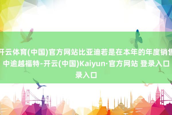 开云体育(中国)官方网站比亚迪若是在本年的年度销售中逾越福特-开云(中国)Kaiyun·官方网站 登录入口