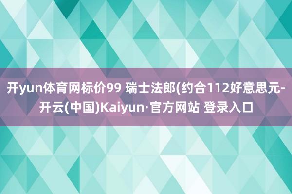 开yun体育网标价99 瑞士法郎(约合112好意思元-开云(中国)Kaiyun·官方网站 登录入口