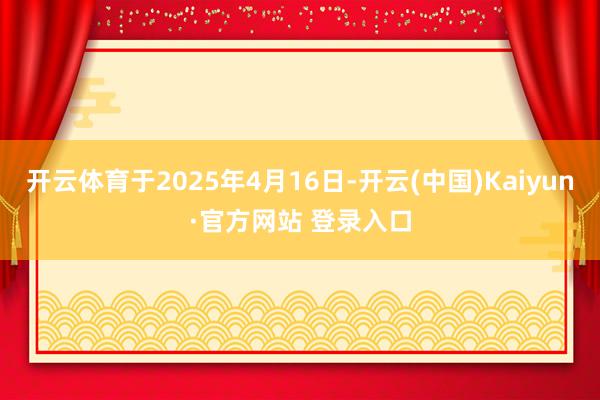 开云体育于2025年4月16日-开云(中国)Kaiyun·官方网站 登录入口
