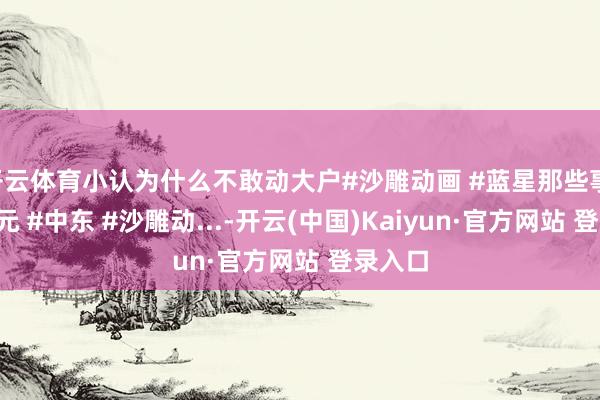 开云体育小认为什么不敢动大户#沙雕动画 #蓝星那些事 #二次元 #中东 #沙雕动...-开云(中国)Kaiyun·官方网站 登录入口