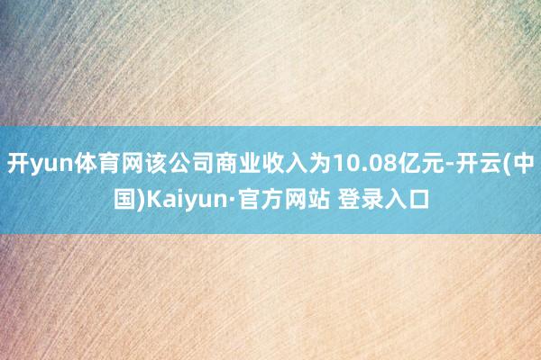 开yun体育网该公司商业收入为10.08亿元-开云(中国)Kaiyun·官方网站 登录入口