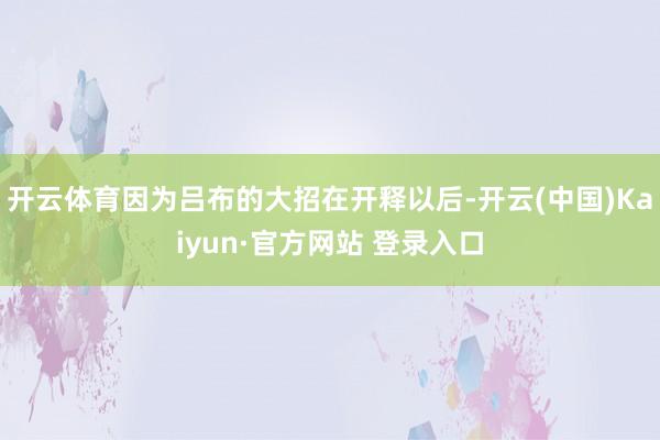 开云体育因为吕布的大招在开释以后-开云(中国)Kaiyun·官方网站 登录入口