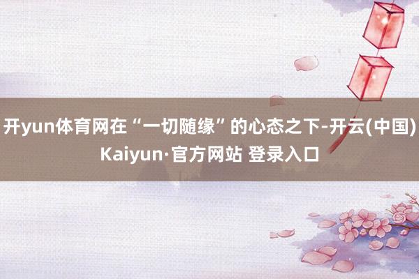 开yun体育网在“一切随缘”的心态之下-开云(中国)Kaiyun·官方网站 登录入口