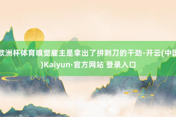 欧洲杯体育嗅觉雇主是拿出了拼刺刀的干劲-开云(中国)Kaiyun·官方网站 登录入口