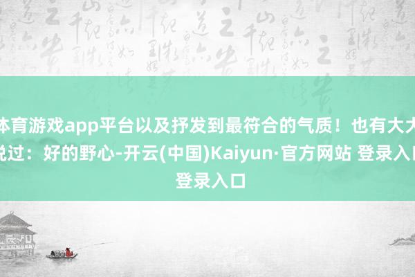 体育游戏app平台以及抒发到最符合的气质！也有大大说过：好的野心-开云(中国)Kaiyun·官方网站 登录入口