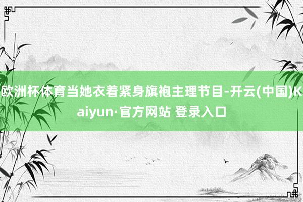 欧洲杯体育当她衣着紧身旗袍主理节目-开云(中国)Kaiyun·官方网站 登录入口