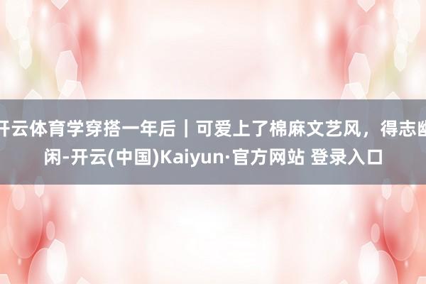 开云体育学穿搭一年后｜可爱上了棉麻文艺风，得志幽闲-开云(中国)Kaiyun·官方网站 登录入口