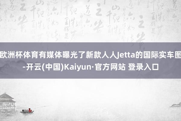 欧洲杯体育有媒体曝光了新款人人Jetta的国际实车图-开云(中国)Kaiyun·官方网站 登录入口