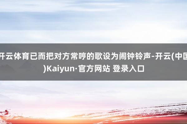 开云体育已而把对方常哼的歌设为闹钟铃声-开云(中国)Kaiyun·官方网站 登录入口