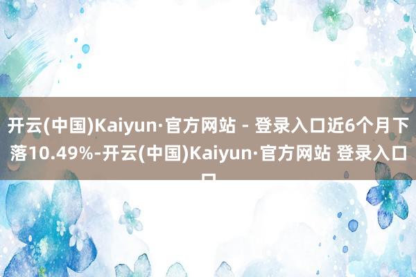 开云(中国)Kaiyun·官方网站 - 登录入口近6个月下落10.49%-开云(中国)Kaiyun·官方网站 登录入口