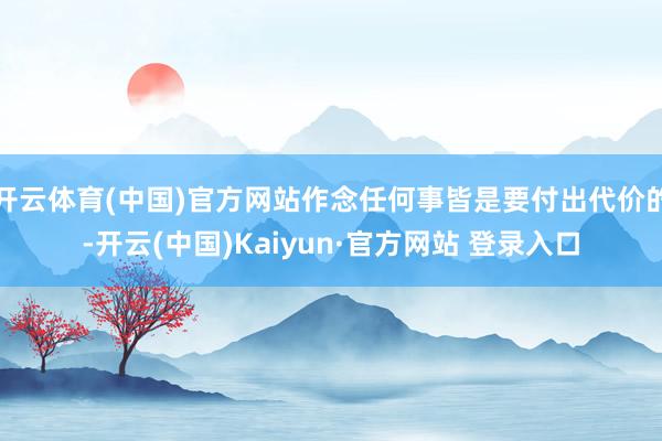 开云体育(中国)官方网站作念任何事皆是要付出代价的-开云(中国)Kaiyun·官方网站 登录入口