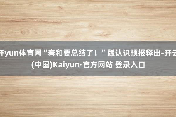 开yun体育网“春和要总结了！”版认识预报释出-开云(中国)Kaiyun·官方网站 登录入口