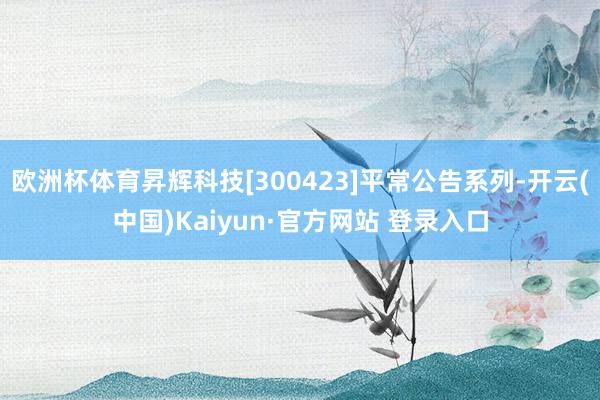 欧洲杯体育昇辉科技[300423]平常公告系列-开云(中国)Kaiyun·官方网站 登录入口