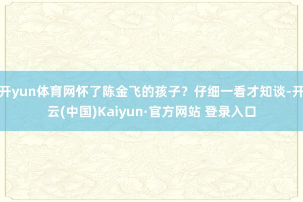 开yun体育网怀了陈金飞的孩子？仔细一看才知谈-开云(中国)Kaiyun·官方网站 登录入口