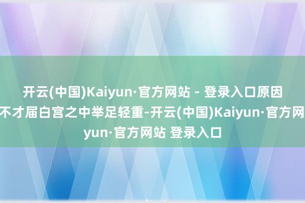 开云(中国)Kaiyun·官方网站 - 登录入口原因在于马斯克不才届白宫之中举足轻重-开云(中国)Kaiyun·官方网站 登录入口