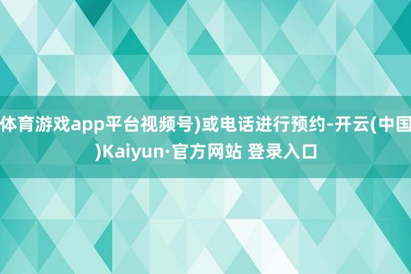 体育游戏app平台视频号)或电话进行预约-开云(中国)Kaiyun·官方网站 登录入口