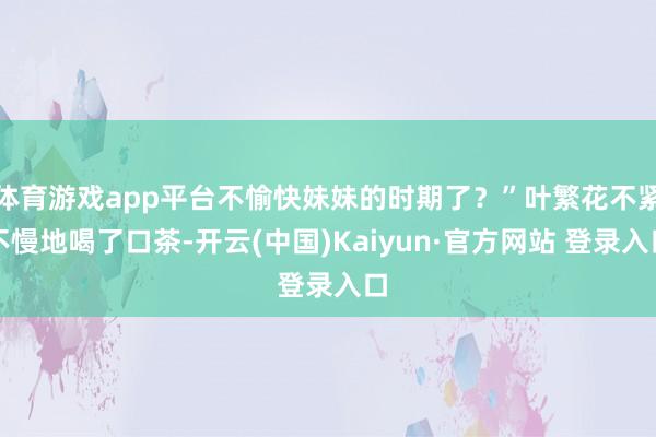 体育游戏app平台不愉快妹妹的时期了?”叶繁花不紧不慢地喝了口茶-开云(中国)Kaiyun·官方网站 登录入口