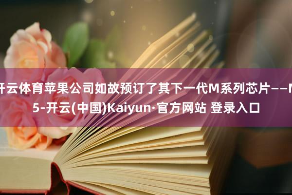 开云体育苹果公司如故预订了其下一代M系列芯片——M5-开云(中国)Kaiyun·官方网站 登录入口