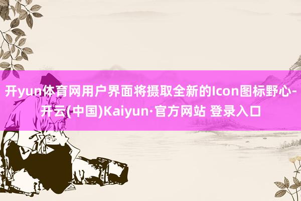开yun体育网用户界面将摄取全新的Icon图标野心-开云(中国)Kaiyun·官方网站 登录入口
