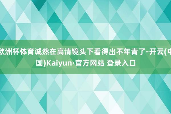 欧洲杯体育诚然在高清镜头下看得出不年青了-开云(中国)Kaiyun·官方网站 登录入口