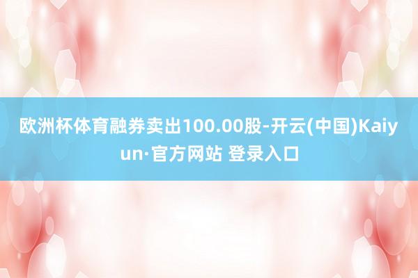 欧洲杯体育融券卖出100.00股-开云(中国)Kaiyun·官方网站 登录入口