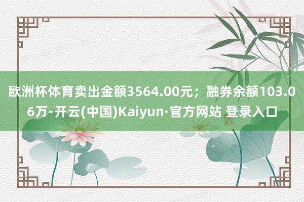欧洲杯体育卖出金额3564.00元；融券余额103.06万-开云(中国)Kaiyun·官方网站 登录入口
