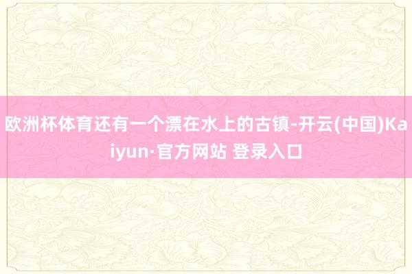 欧洲杯体育还有一个漂在水上的古镇-开云(中国)Kaiyun·官方网站 登录入口