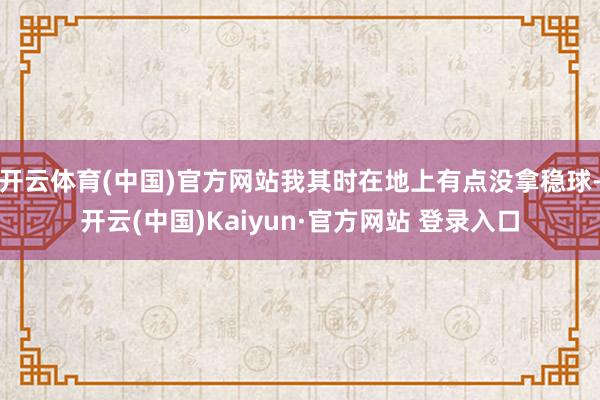 开云体育(中国)官方网站我其时在地上有点没拿稳球-开云(中国)Kaiyun·官方网站 登录入口