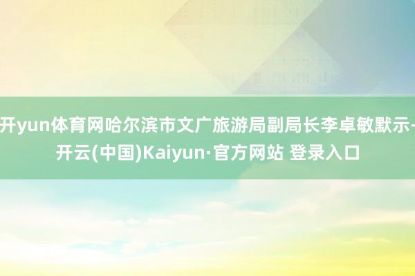 开yun体育网哈尔滨市文广旅游局副局长李卓敏默示-开云(中国)Kaiyun·官方网站 登录入口