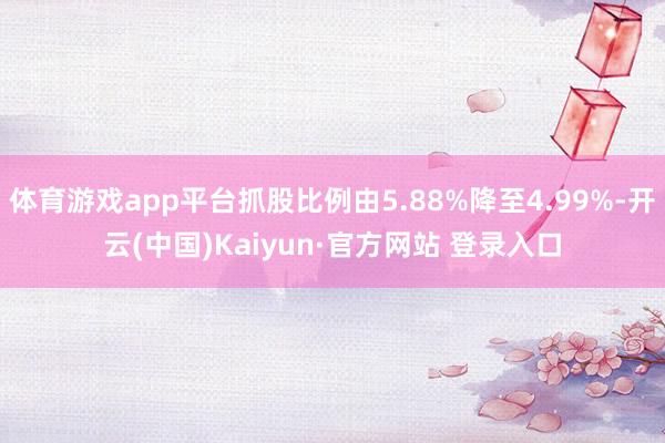 体育游戏app平台抓股比例由5.88%降至4.99%-开云(中国)Kaiyun·官方网站 登录入口