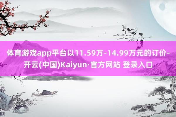 体育游戏app平台以11.59万-14.99万元的订价-开云(中国)Kaiyun·官方网站 登录入口