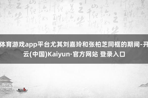 体育游戏app平台尤其刘嘉玲和张柏芝同框的期间-开云(中国)Kaiyun·官方网站 登录入口