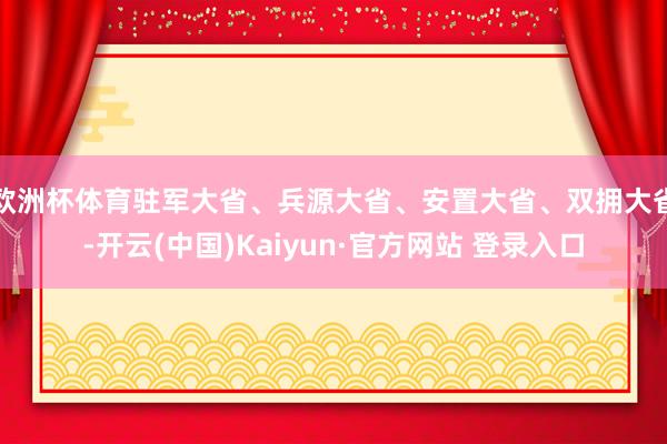 欧洲杯体育驻军大省、兵源大省、安置大省、双拥大省-开云(中国)Kaiyun·官方网站 登录入口