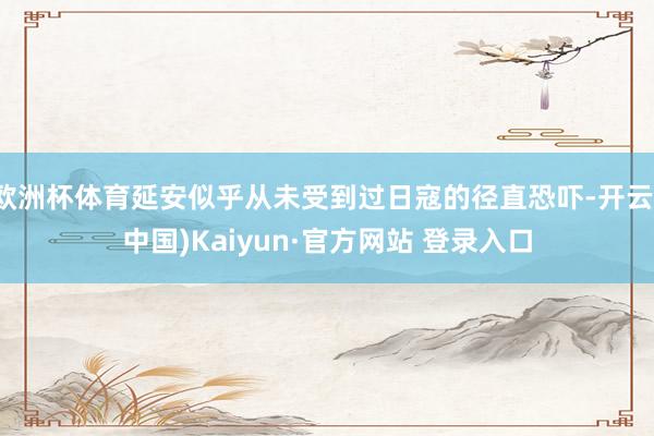 欧洲杯体育延安似乎从未受到过日寇的径直恐吓-开云(中国)Kaiyun·官方网站 登录入口